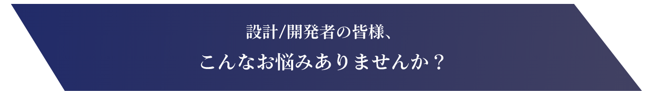 設計/開発者の皆様、こんなお悩みありませんか?